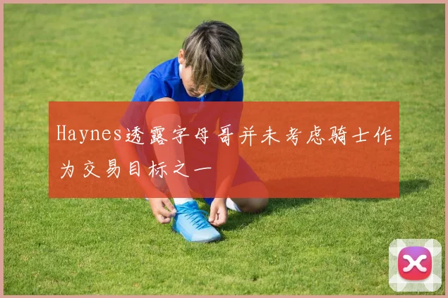 Haynes透露字母哥并未考虑骑士作为交易目标之一
