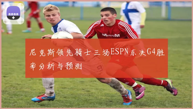 尼克斯领先骑士三场ESPN东决G4胜率分析与预测
