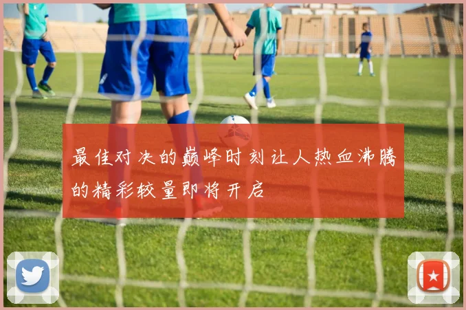 最佳对决的巅峰时刻让人热血沸腾的精彩较量即将开启