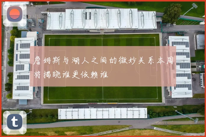 詹姆斯与湖人之间的微妙关系本周将揭晓谁更依赖谁