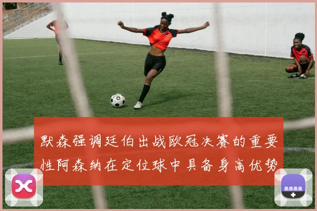 默森强调廷伯出战欧冠决赛的重要性阿森纳在定位球中具备身高优势
