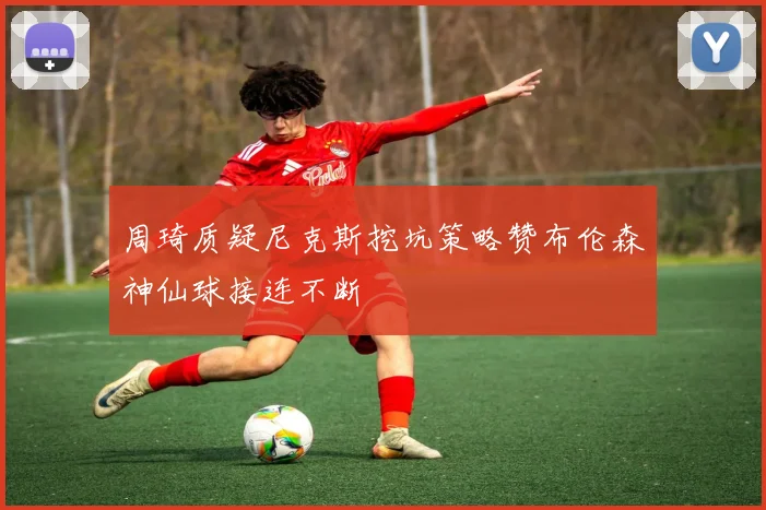 周琦质疑尼克斯挖坑策略赞布伦森神仙球接连不断
