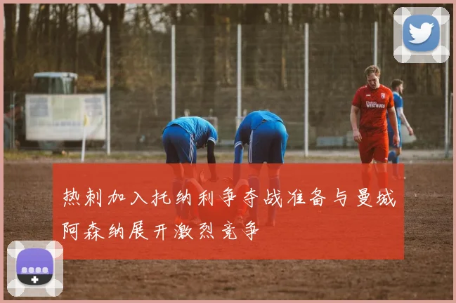 热刺加入托纳利争夺战准备与曼城阿森纳展开激烈竞争