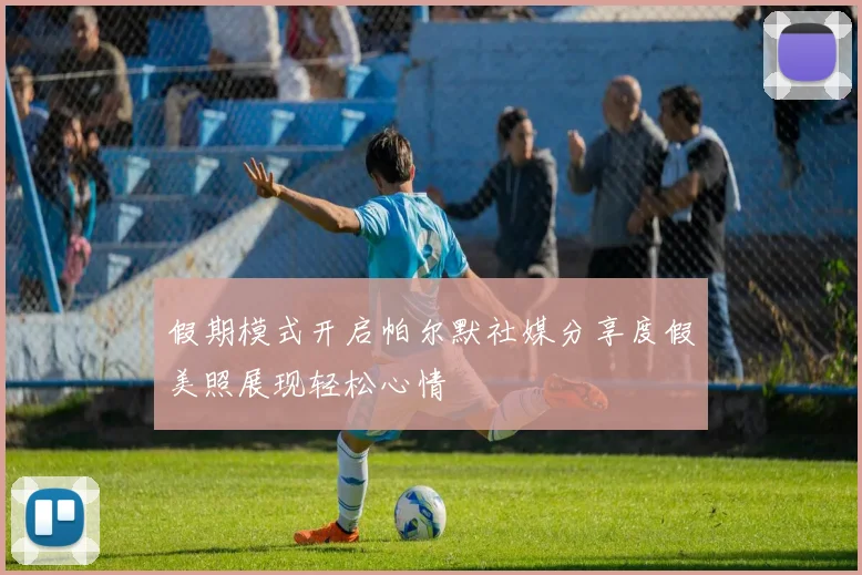 假期模式开启帕尔默社媒分享度假美照展现轻松心情