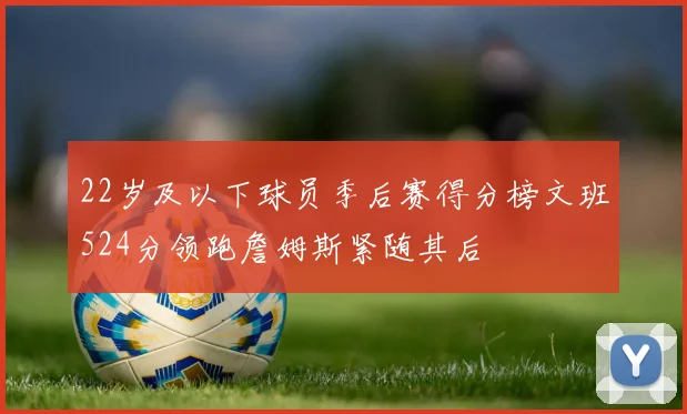 22岁及以下球员季后赛得分榜文班524分领跑詹姆斯紧随其后