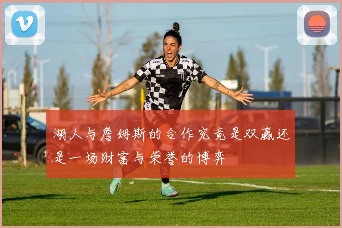 湖人与詹姆斯的合作究竟是双赢还是一场财富与荣誉的博弈