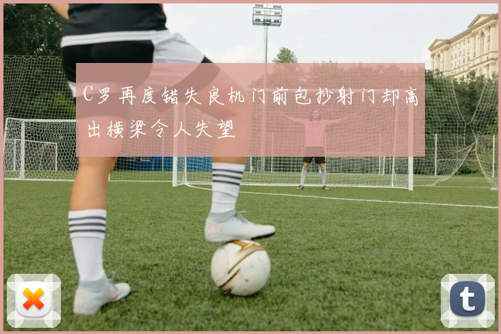 C罗再度错失良机门前包抄射门却高出横梁令人失望