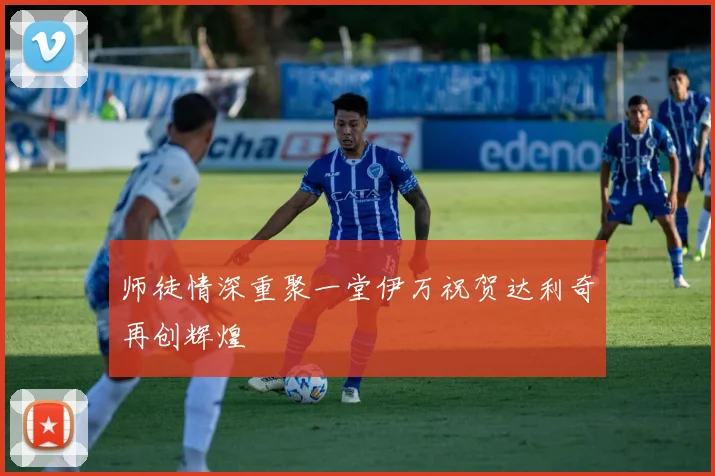 师徒情深重聚一堂伊万祝贺达利奇再创辉煌