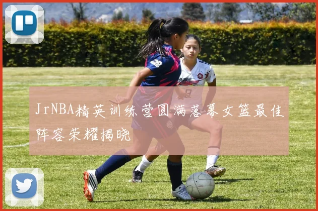 JrNBA精英训练营圆满落幕女篮最佳阵容荣耀揭晓