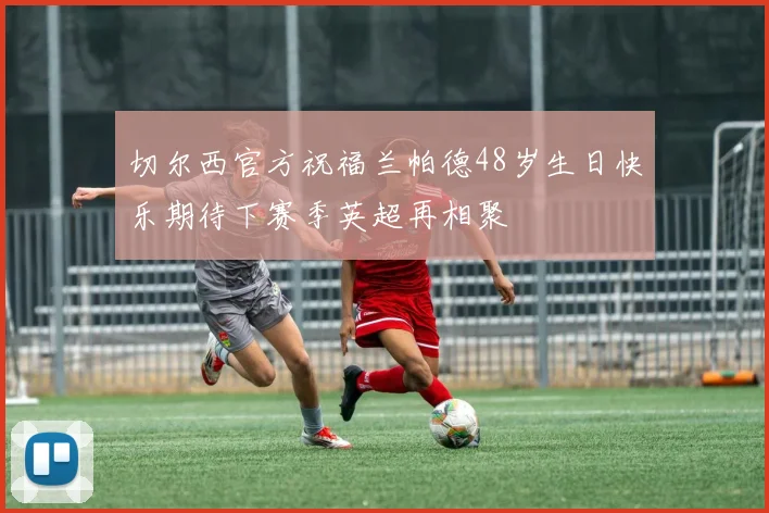 切尔西官方祝福兰帕德48岁生日快乐期待下赛季英超再相聚